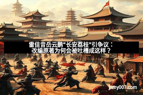 雷佳音岳云鹏“长安荔枝”引争议：改编原著为何会被吐槽成这样？