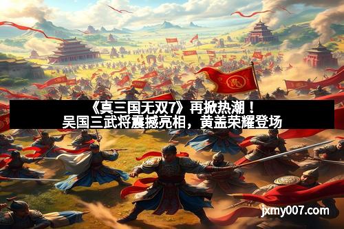 《真三国无双7》再掀热潮！吴国三武将震撼亮相，黄盖荣耀登场
